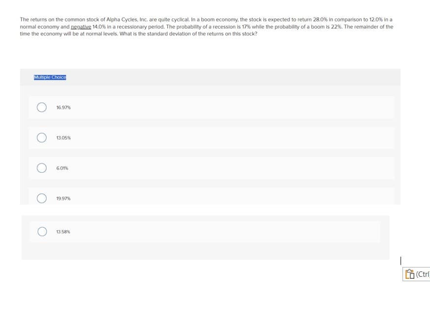 The returns on the common stock of Alpha Cycles, Inc. are quite cyclical. In a boom economy, the stock is expected to return 28.0% in comparison to 12.0% in a
normal economy and negative 14.0% in a recessionary period. The probability of a recession is 17% while the probability of a boom is 22%. The remainder of the
time the economy will be at normal levels. What is the standard deviation of the returns on this stock?
Multiple Choice
O
16.97%
13.05%
6.01%
19.97%
13.58%
(Ctrl