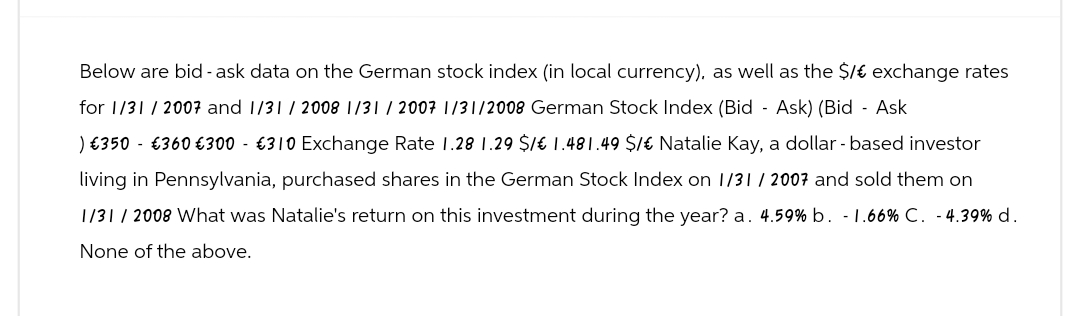 Below are bid -ask data on the German stock index (in local currency), as well as the $/ € exchange rates
for 1/31/2007 and 1/31/2008 1/31/2007 1/31/2008 German Stock Index (Bid - Ask) (Bid - Ask
) €350 €360 €300 €310 Exchange Rate 1.28 1.29 $/ € 1.481.49 $/ € Natalie Kay, a dollar - based investor
living in Pennsylvania, purchased shares in the German Stock Index on 1/31/2007 and sold them on
1/31/2008 What was Natalie's return on this investment during the year? a. 4.59% b. -1.66% C. - 4.39% d.
None of the above.