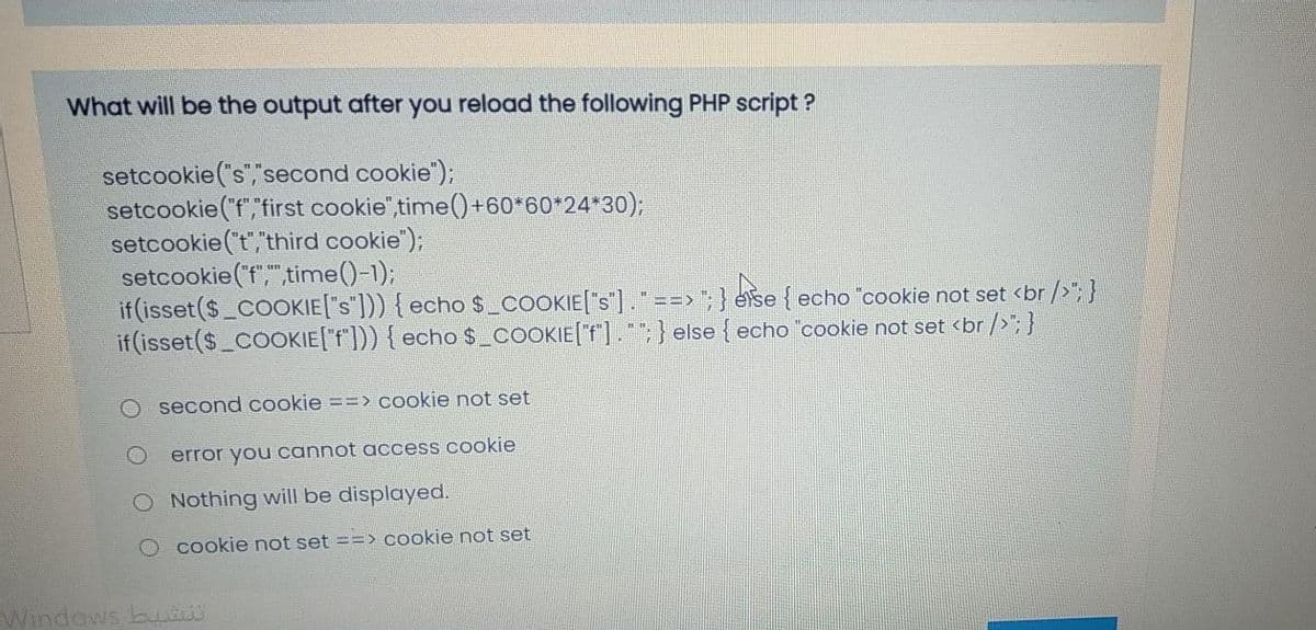 What will be the output after you reload the following PHP script ?
setcookie("s","second cookie");
setcookie("f","first cookie",time() +60*60*24*30);
setcookie ("t","third cookie");
setcookie ('f",",time()-1);
if (isset($_COOKIE["s"])) { echo $_COOKIE["s"] ." ==> "; } ese { echo "cookie not set <br />"; }
if (isset($_COOKIE["f"])) { echo$_coOOKIE[f].";} else { echo cookie not set <br />";}
O second cookie ==> cookie not set
error you cannot access cookie
O Nothing will be displayed.
cookie not set ==> cookie not set
Windows bu
