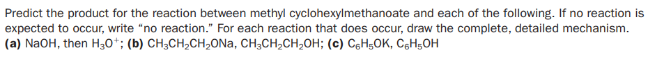 Predict the product for the reaction between methyl cyclohexylmethanoate and each of the following. If no reaction is
expected to occur, write “no reaction." For each reaction that does occur, draw the complete, detailed mechanism.
(a) NaOH, then H30*; (b) CH3CH2CH2ONA, CH3CH2CH,OH; (c) CóH5OK, C6H5OH
