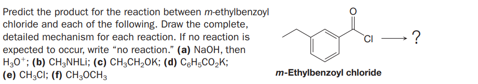 Predict the product for the reaction between m-ethylbenzoyl
chloride and each of the following. Draw the complete,
detailed mechanism for each reaction. If no reaction is
expected to occur, write “no reaction." (a) NaOH, then
H30*; (b) CH3NHLI; (c) CH;CH,0K; (d) C6H5CO,K;
(e) CH3CI; (f) CH;OCH3
?
m-Ethylbenzoyl chloride
