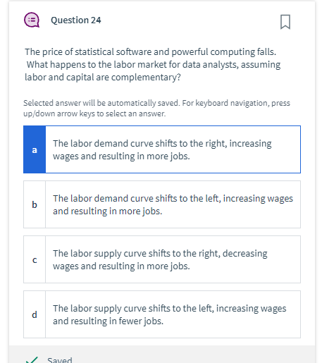 The price of statistical software and powerful computing falls.
What happens to the labor market for data analysts, assuming
labor and capital are complementary?
Selected answer will be automatically saved. For keyboard navigation, press
up/down arrow keys to select an answer.
a
Question 24
с
1
The labor demand curve shifts to the right, increasing
wages and resulting in more jobs.
The labor demand curve shifts to the left, increasing wages
and resulting in more jobs.
The labor supply curve shifts to the right, decreasing
wages and resulting in more jobs.
The labor supply curve shifts to the left, increasing wages
and resulting in fewer jobs.
Saved