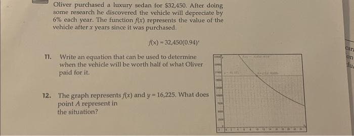 11.
Oliver purchased a luxury sedan for $32,450. After doing
some research he discovered the vehicle will depreciate by
6% each year. The function f(x) represents the value of the
vehicle after x years since it was purchased.
f(x) = 32,450(0.94)
Write an equation that can be used to determine
when the vehicle will be worth half of what Oliver
paid for it.
12. The graph represents f(x) and y = 16,225. What does
point A represent in
the situation?
- nenor
AMERON
cars
on
dur