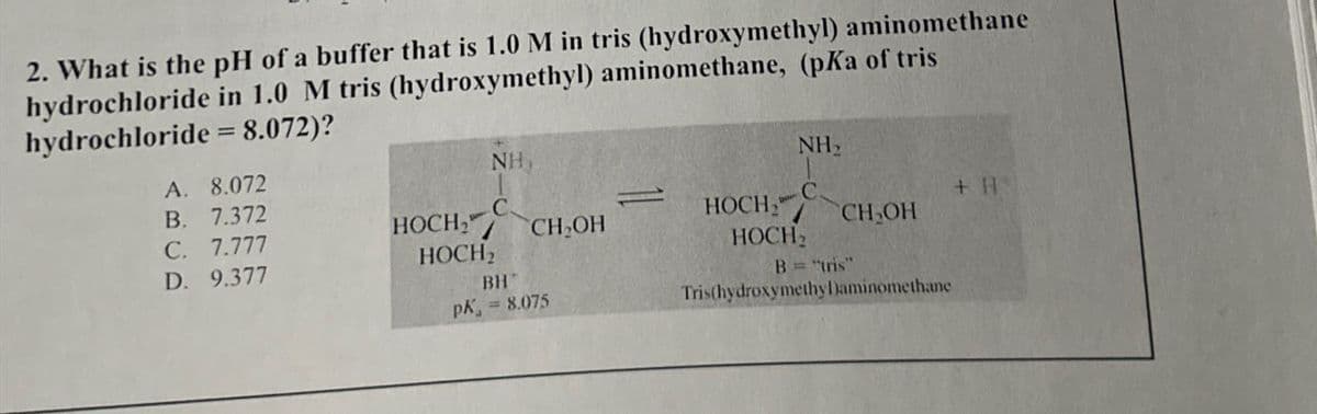 2. What is the pH of a buffer that is 1.0 M in tris (hydroxymethyl) aminomethane
hydrochloride in 1.0 M tris (hydroxymethyl) aminomethane, (pKa of tris
hydrochloride = 8.072)?
NH
NH₂
A. 8.072
B. 7.372
C
HOCH,"
HOCH
+ H
C. 7.777
CH₂OH
CH₂OH
HOCH2
HOCH
D. 9.377
BH
B="tris"
PK = 8.075
Tris(hydroxymethy Daminomethane