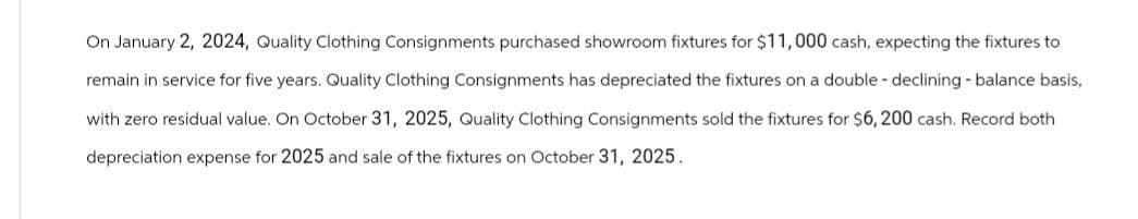 On January 2, 2024, Quality Clothing Consignments purchased showroom fixtures for $11,000 cash, expecting the fixtures to
remain in service for five years. Quality Clothing Consignments has depreciated the fixtures on a double - declining - balance basis,
with zero residual value. On October 31, 2025, Quality Clothing Consignments sold the fixtures for $6,200 cash. Record both
depreciation expense for 2025 and sale of the fixtures on October 31, 2025.