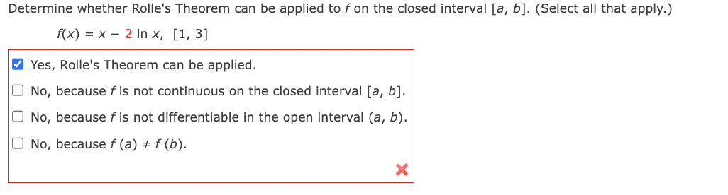 Determine whether Rolle's Theorem can be applied to f on the closed interval [a, b]. (Select all that apply.)
f(x) = x 2 In x, [1, 3]
✔Yes, Rolle's Theorem can be applied.
O No, because f is not continuous on the closed interval [a, b].
O No, because fis not differentiable in the open interval (a, b).
O No, because f (a) = f(b).