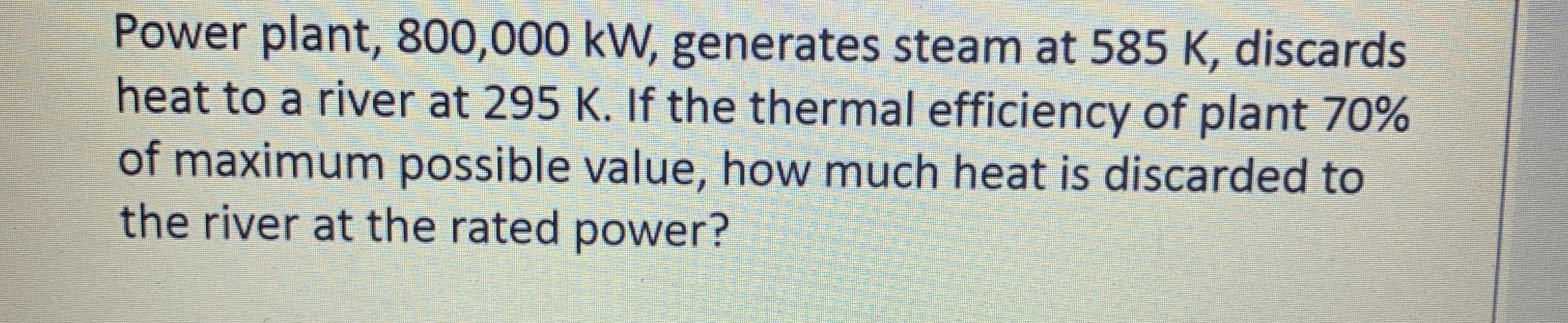 Power plant, 800,000 kW, generates steam at 585 K, discards
heat to a river at 295 K. If the thermal efficiency of plant 70%
of maximum possible value, how much heat is discarded to
the river at the rated power?
