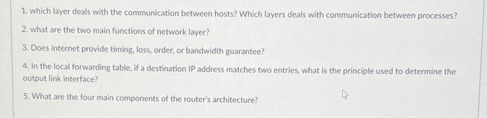 1. which layer deals with the communication between hosts? Which layers deals with communication between processes?
2. what are the two main functions of network layer?
3. Does internet provide timing, loss, order, or bandwidth guarantee?
4. In the local forwarding table, if a destination IP address matches two entries, what is the principle used to determine the
output link interface?
5. What are the four main components of the router's architecture?
