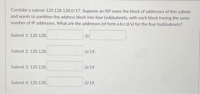 Consider a subnet 120.128.128.0/17. Suppose an ISP owns the block of addresses of this subnet
and wants to partition the address block into four (sub)subnets, with each block having the same
number of IP addresses. What are the addresses (of form a.b.c.d/x) for the four (sub)subnets?
Subnet 1: 120.128.
.0/
Subnet 2: 120.128.
.0/19.
Subnet 3: 120.128.
.0/19.
Subnet 4: 120.128.
.0/19.
