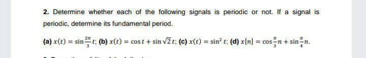 2. Determine whether each of the following signals is periodic or not. If a signal is
periodic, determine its fundamental period.
(a) x(t) = sint; (b) x(t) = cost + sin vZt; (c) x(t) = sin? t; (d) x[n] = cos n+ sinn.
!3!
