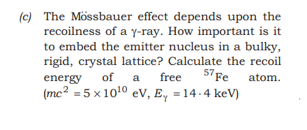 (c) The Mössbauer effect depends upon the
recoilness of a y-ray. How important is it
to embed the emitter nucleus in a bulky,
rigid, crystal lattice? Calculate the recoil
of
free
57 Fe
atom.
energy
a
(mc2 = 5 x1010 eV, E,
= 14.4 keV)
