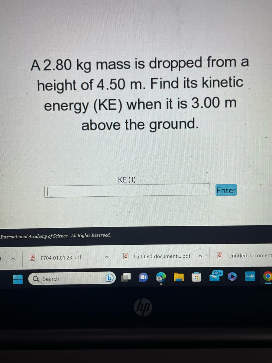 International Academy of Science. All Rights Reserved.
34
df
A 2.80 kg mass is dropped from a
height of 4.50 m. Find its kinetic
energy (KE) when it is 3.00 m
above the ground.
^
F704 01.01.23.pdf
Q Search
^
KE (J)
Untitled document....pdf
hp
H
^
Enter
8
99-
Untitled document
myhp
O