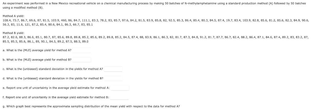 An experiment was performed in a New Mexico recreational vehicle on a chemical manufacturing process by making 50 batches of N-methylamphetamine using a standard production method (A) followed by 50 batches
using a modified method (B).
Method A yield:
108.4, 73.7, 86.7, 69.6, 87, 81.5, 103.9, 460, 86, 84.7, 111.1, 83.3, 78.2, 83, 85.7, 97.6, 84.2, 81.5, 83.9, 85.8, 82, 92.5, 85.3, 86.4, 85.4, 80.3, 84.5, 87.4, 19.7, 83.4, 103.9, 82.8, 85.6, 81.2, 85.6, 82.3, 84.9, 90.6,
56.3, 83, 11.6, 121, 87.2, 85.4, 80.6, 84.1, 86.3, 66.7, 83, 85.1
Method B yield:
87.2, 82.6, 88.3, 86.6, 85.1, 80.7, 87, 85.6, 89.8, 89.8, 85.2, 85.6, 89.2, 89.8, 85.2, 84.5, 87.4, 88, 83.9, 86.1, 86.3, 82, 81.7, 87.3, 84.8, 91.2, 81.7, 87.7, 86.7, 82.4, 88.2, 86.4, 87.1, 84.6, 87.4, 89.2, 83, 83.2, 87,
85.5, 85.5, 85.6, 86.1, 89, 90.1, 84.5, 89.2, 87.5, 88.5, 89.0
a. What is the (MLE) average yield for method A?
b. What is the (MLE) average yield for method B?
c. What is the (unbiased) standard deviation in the yields for method A?
d. What is the (unbiased) standard deviation in the yields for method B?
e. Report one unit of uncertainty in the average yield estimate for method A:
f. Report one unit of uncertainty in the average yield estimate for method B:
g. Which graph best represents the approximate sampling distribution of the mean yield with respect to the data for method A?
