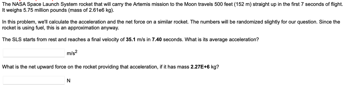 The NASA Space Launch System rocket that will carry the Artemis mission to the Moon travels 500 feet (152 m) straight up in the first 7 seconds of flight.
It weighs 5.75 million pounds (mass of 2.61e6 kg).
In this problem, we'll calculate the acceleration and the net force on a similar rocket. The numbers will be randomized slightly for our question. Since the
rocket is using fuel, this is an approximation anyway.
The SLS starts from rest and reaches a final velocity of 35.1 m/s in 7.40 seconds. What is its average acceleration?
m/s²
What is the net upward force on the rocket providing that acceleration, if it has mass 2.27E+6 kg?
N