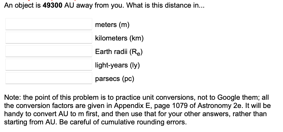 An object is 49300 AU away from you. What is this distance in...
meters (m)
kilometers (km)
Earth radii (Re)
light-years (ly)
parsecs (pc)
Note: the point of this problem is to practice unit conversions, not to Google them; all
the conversion factors are given in Appendix E, page 1079 of Astronomy 2e. It will be
handy to convert AU to m first, and then use that for your other answers, rather than
starting from AU. Be careful of cumulative rounding errors.