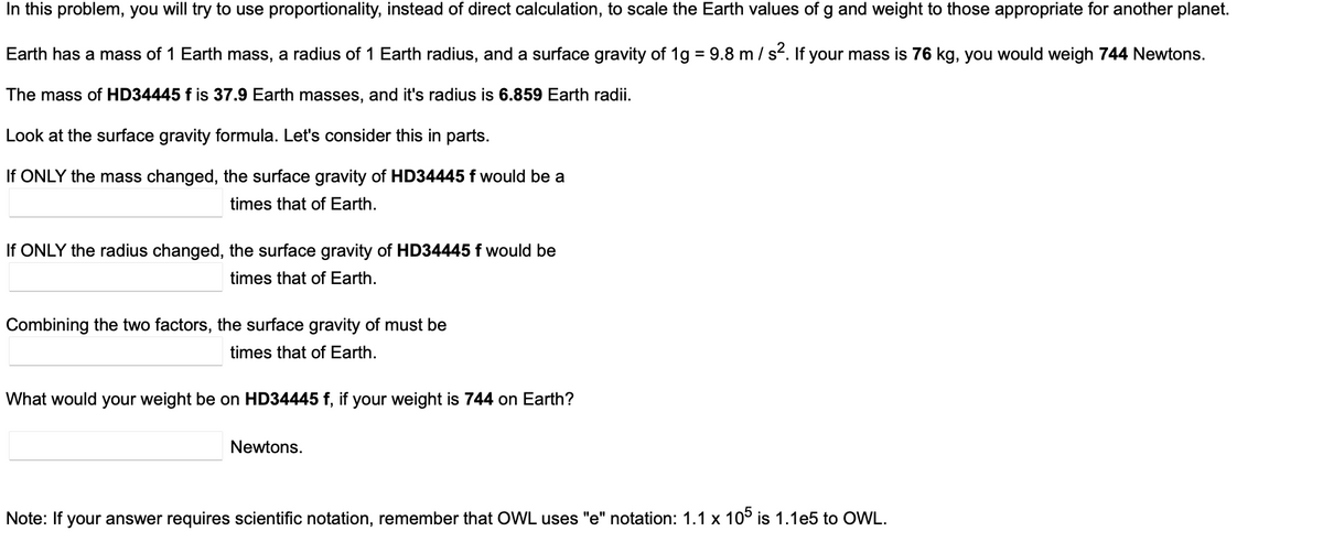 In this problem, you will try to use proportionality, instead of direct calculation, to scale the Earth values of g and weight to those appropriate for another planet.
Earth has a mass of 1 Earth mass, a radius of 1 Earth radius, and a surface gravity of 1g = 9.8 m / s². If your mass is 76 kg, you would weigh 744 Newtons.
The mass of HD34445 f is 37.9 Earth masses, and it's radius is 6.859 Earth radii.
Look at the surface gravity formula. Let's consider this in parts.
If ONLY the mass changed, the surface gravity of HD34445 f would be a
times that of Earth.
If ONLY the radius changed, the surface gravity of HD34445 f would be
times that of Earth.
Combining the two factors, the surface gravity of must be
times that of Earth.
What would your weight be on HD34445 f, if your weight is 744 on Earth?
Newtons.
Note: If your answer requires scientific notation, remember that OWL uses "e" notation: 1.1 x 105 is 1.1e5 to OWL.