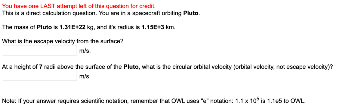 You have one LAST attempt left of this question for credit.
This is a direct calculation question. You are in a spacecraft orbiting Pluto.
The mass of Pluto is 1.31E+22 kg, and it's radius is 1.15E+3 km.
What is the escape velocity from the surface?
m/s.
At a height of 7 radii above the surface of the Pluto, what is the circular orbital velocity (orbital velocity, not escape velocity)?
m/s
Note: If your answer requires scientific notation, remember that OWL uses "e" notation: 1.1 x 105 is 1.1e5 to OWL.