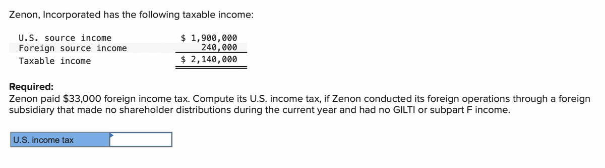 Zenon, Incorporated has the following taxable income:
U.S. source income
Foreign source income
Taxable income
$ 1,900,000
240,000
$ 2,140,000
Required:
Zenon paid $33,000 foreign income tax. Compute its U.S. income tax, if Zenon conducted its foreign operations through a foreign
subsidiary that made no shareholder distributions during the current year and had no GILTI or subpart F income.
U.S. income tax