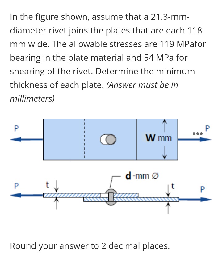In the figure shown, assume that a 21.3-mm-
diameter rivet joins the plates that are each 118
mm wide. The allowable stresses are 119 MPafor
bearing in the plate material and 54 MPa for
shearing of the rivet. Determine the minimum
thickness of each plate. (Answer must be in
millimeters)
P
P
W mm
d-mm Ø
Round your answer to 2 decimal places.
P.
P.
