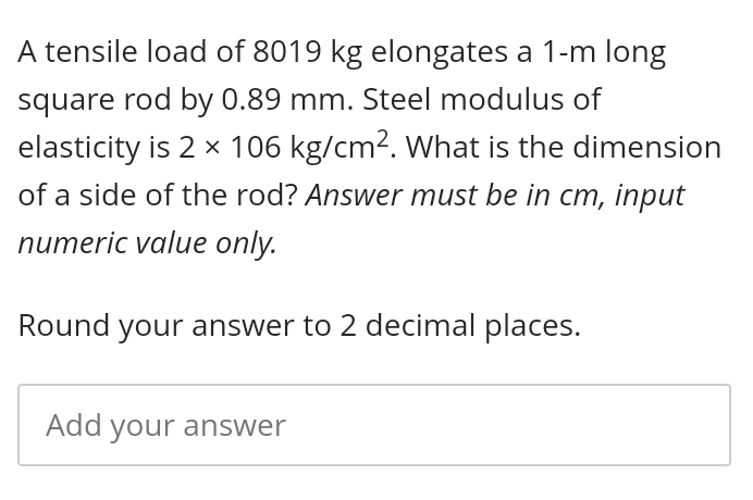 A tensile load of 8019 kg elongates a 1-m long
square rod by 0.89 mm. Steel modulus of
elasticity is 2 x 106 kg/cm2. What is the dimension
of a side of the rod? Answer must be in cm, input
numeric value only.
Round your answer to 2 decimal places.
Add your answer
