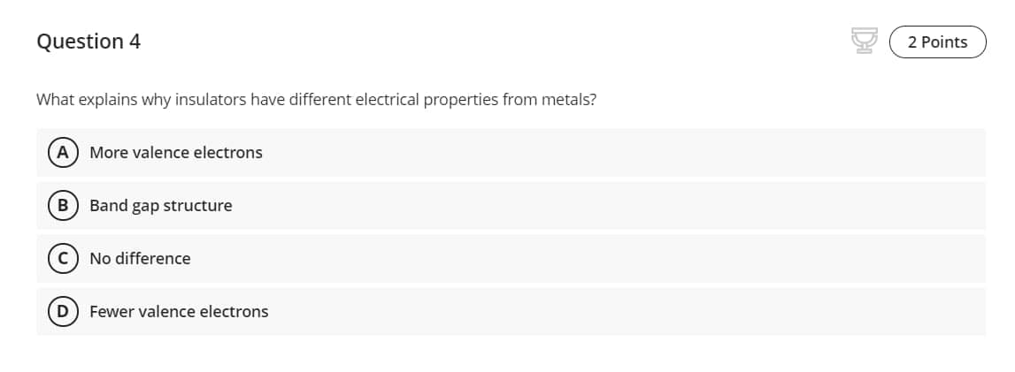 Question 4
2 Points
What explains why insulators have different electrical properties from metals?
A) More valence electrons
B
Band gap structure
C) No difference
D
Fewer valence electrons

