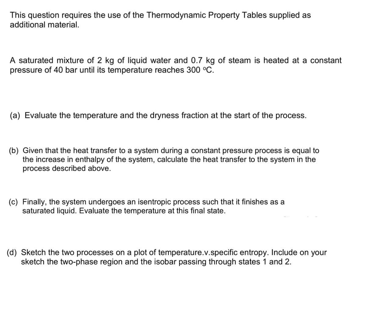 This question requires the use of the Thermodynamic Property Tables supplied as
additional material.
A saturated mixture of 2 kg of liquid water and 0.7 kg of steam is heated at a constant
pressure of 40 bar until its temperature reaches 300 °C.
(a) Evaluate the temperature and the dryness fraction at the start of the process.
(b) Given that the heat transfer to a system during a constant pressure process is equal to
the increase in enthalpy of the system, calculate the heat transfer to the system in the
process described above.
(c) Finally, the system undergoes an isentropic process such that it finishes as a
saturated liquid. Evaluate the temperature at this final state.
(d) Sketch the two processes on a plot of temperature.v.specific entropy. Include on your
sketch the two-phase region and the isobar passing through states 1 and 2.