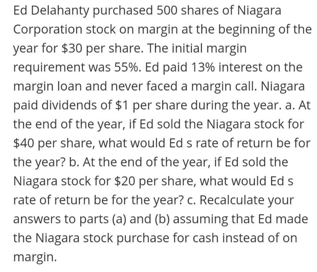 Ed Delahanty purchased 500 shares of Niagara
Corporation stock on margin at the beginning of the
year for $30 per share. The initial margin
requirement was 55%. Ed paid 13% interest on the
margin loan and never faced a margin call. Niagara
paid dividends of $1 per share during the year. a. At
the end of the year, if Ed sold the Niagara stock for
$40 per share, what would Ed s rate of return be for
the year? b. At the end of the year, if Ed sold the
Niagara stock for $20 per share, what would Ed s
rate of return be for the year? c. Recalculate your
answers to parts (a) and (b) assuming that Ed made
the Niagara stock purchase for cash instead of on
margin.
