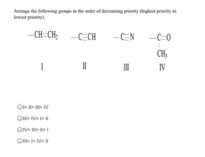 Arrange the following groups in the order of decreasing priority (highest priority to
lowest priority).
- CH=CH;
-C=CH
–CEN
-C=0
CH;
I
II
IV
O> II> III> IV
Oll> IV> I> I|
OIV> III> II> I
Ol> I> IV> I|
%3D
