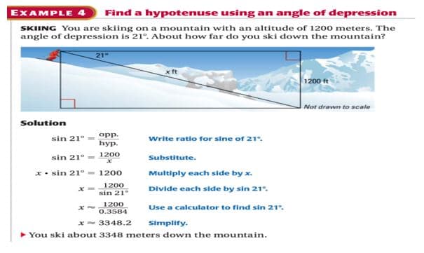 EXAMPLE 4
Find a hypotenuse using an angle of depression
SKIING You are skiing on a mountain with an altitude of 1200 meters. The
angle of depression is 21°. About how far do you ski down the mountain?
21
1200 ft
Not drawn to scale
Solution
opp.
һуp.
Write ratio for sine of 21".
sin 21°
sin 21°
1200
Substitute.
x• sin 21°
1200
Multiply each side by x.
1200
sin 21°
Divide each side by sin 21°.
1200
Use a calculator to find sin 21°.
0.3584
x- 3348.2
Simplify.
You ski about 3348 meters down the mountain.
