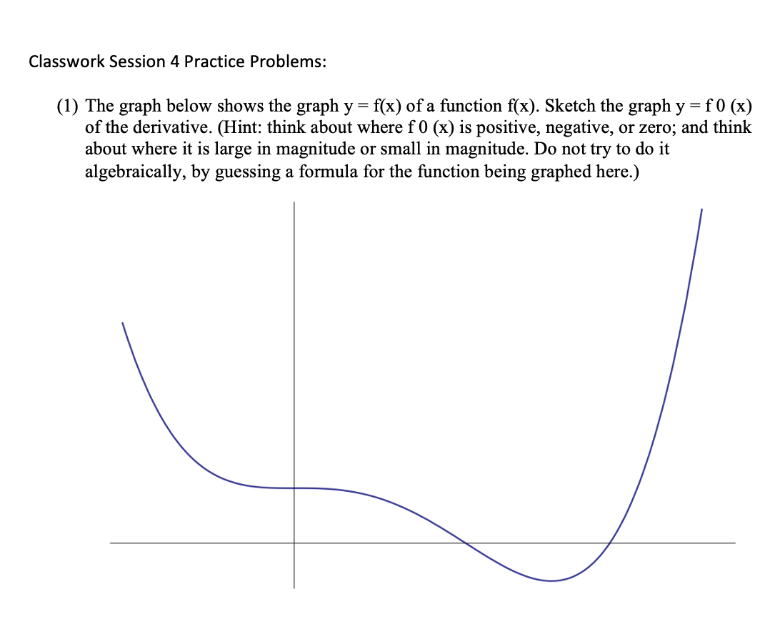 Classwork Session 4 Practice Problems:
(1) The graph below shows the graph y = f(x) of a function f(x). Sketch the graph y =f 0 (x)
of the derivative. (Hint: think about where f 0 (x) is positive, negative, or zero; and think
about where it is large in magnitude or small in magnitude. Do not try to do it
algebraically, by guessing a formula for the function being graphed here.)
%3D

