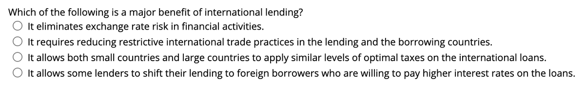 Which of the following is a major benefit of international lending?
O It eliminates exchange rate risk in financial activities.
It requires reducing restrictive international trade practices in the lending and the borrowing countries.
It allows both small countries and large countries to apply similar levels of optimal taxes on the international loans.
O It allows some lenders to shift their lending to foreign borrowers who are willing to pay higher interest rates on the loans.
