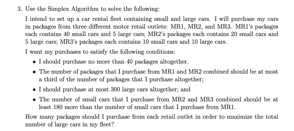 3. Use the Simplex Algorithm to solve the following:
I intend to set up a car rental fleet containing small and large cars. I will purchase my cars
in packages from three different motor retail outlets: MR1, MR2, and MR3. MR1's packages
each contains 40 small cars and 5 large cars; MR2's packages each contains 20 small cars and
5 large cars; MR3's packages each contains 10 small cars and 10 large cars.
I want my purchases to satisfy the following conditions:
• I should purchase no more than 40 packages altogether.
• The number of packages that I purchase from MR1 and MR2 combined should be at most
a third of the number of packages that I purchase altogether;
• I should purchase at most 300 large cars altogether; and
• The number of small cars that I purchase from MR2 and MR3 combined should be at
least 180 more than the number of small cars that I purchase from MR1.
How many packages should I purchase from each retail outlet in order to maximize the total
number of large cars in my fleet?
