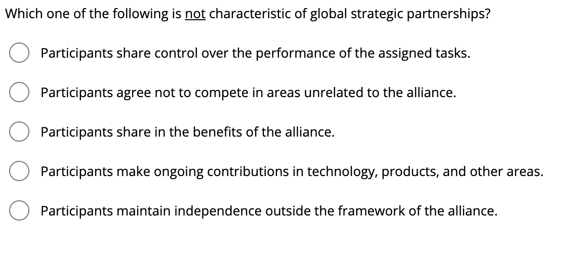 Which one of the following is not characteristic of global strategic partnerships?
Participants share control over the performance of the assigned tasks.
Participants agree not to compete in areas unrelated to the alliance.
Participants share in the benefits of the alliance.
Participants make ongoing contributions in technology, products, and other areas.
Participants maintain independence outside the framework of the alliance.
