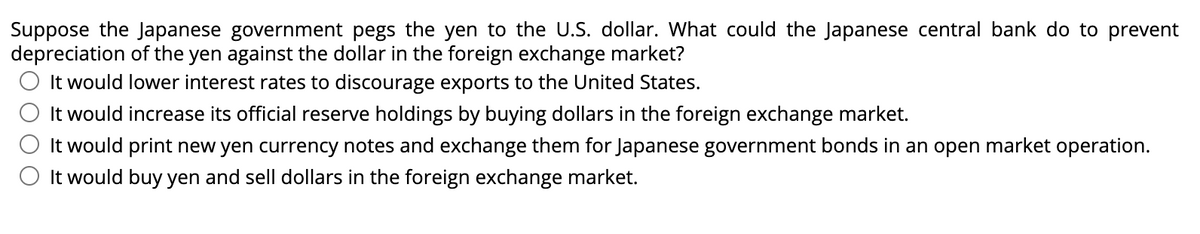 Suppose the Japanese government pegs the yen to the U.S. dollar. What could the Japanese central bank do to prevent
depreciation of the yen against the dollar in the foreign exchange market?
It would lower interest rates to discourage exports to the United States.
It would increase its official reserve holdings by buying dollars in the foreign exchange market.
It would print new yen currency notes and exchange them for Japanese government bonds in an open market operation.
It would buy yen and sell dollars in the foreign exchange market.
