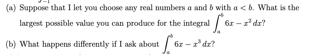 (a) Suppose that I let you choose any real numbers a and b with a < b. What is the
largest possible value you can produce for the integral
6x – x2 dx?
(b) What happens differently if I ask about
6x – x³ dx?

