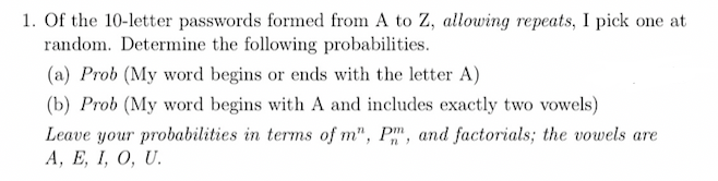 1. Of the 10-letter passwords formed from A to Z, allowing repeats, I pick one at
random. Determine the following probabilities.
(a) Prob (My word begins or ends with the letter A)
(b) Prob (My word begins with A and includes exactly two vowels)
Leave your probabilities in terms of m", Pm, and factorials; the vowels are
А, Е, I, О, U.

