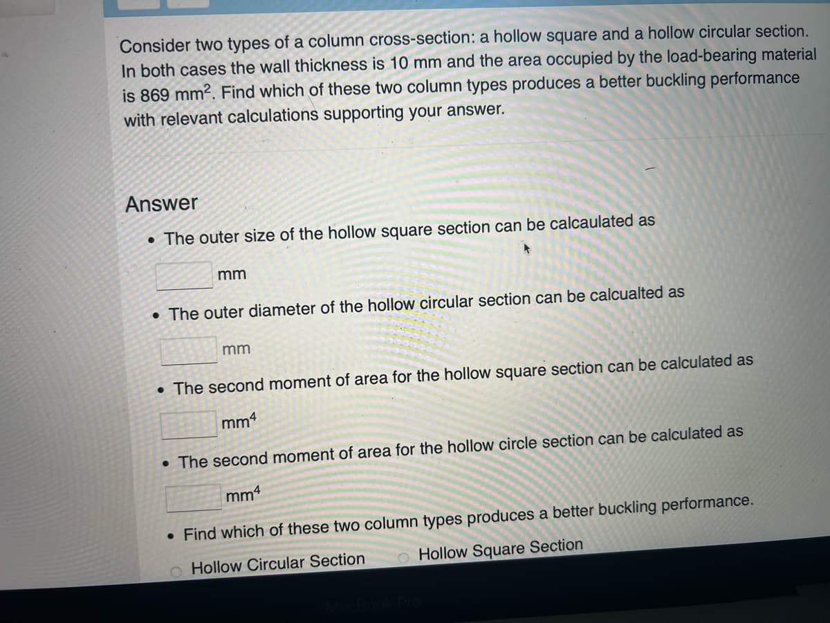 Consider two types of a column cross-section: a hollow square and a hollow circular section.
In both cases the wall thickness is 10 mm and the area occupied by the load-bearing material
is 869 mm². Find which of these two column types produces a better buckling performance
with relevant calculations supporting your answer.
Answer
• The outer size of the hollow square section can be calcaulated as
mm
• The outer diameter of the hollow circular section can be calcualted as
mm
. The second moment of area for the hollow square section can be calculated as
mm4
. The second moment of area for the hollow circle section can be calculated as
mm4
• Find which of these two column types produces a better buckling performance.
O Hollow Circular Section
O Hollow Square Section
MacBook Pro