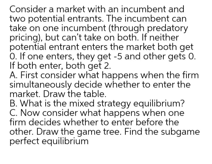 Consider a market with an incumbent and
two potential entrants. The incumbent can
take on one incumbent (through predatory
pricing), but can't take on both. If neither
potential entrant enters the market both get
0. If one enters, they get -5 and other gets 0.
If both enter, both get 2.
A. First consider what happens when the firm
simultaneously decide whether to enter the
market. Draw the table.
B. What is the mixed strategy equilibrium?
C. Now consider what happens when one
firm decides whether to enter before the
other. Draw the game tree. Find the subgame
perfect equilibrium
