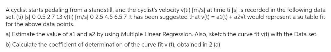 A cyclist starts pedaling from a standstill, and the cyclist's velocity v(ti) [m/s] at time ti [s] is recorded in the following data
set. (ti) [s] 0 0.5 27 13 v(ti) [m/s] 0 2.5 4.5 6.5 7 It has been suggested that v(t) = a1(t) + a2√t would represent a suitable fit
for the above data points.
a) Estimate the value of a1 and a2 by using Multiple Linear Regression. Also, sketch the curve fit v(t) with the Data set.
b) Calculate the coefficient of determination of the curve fit v (t), obtained in 2 (a)
