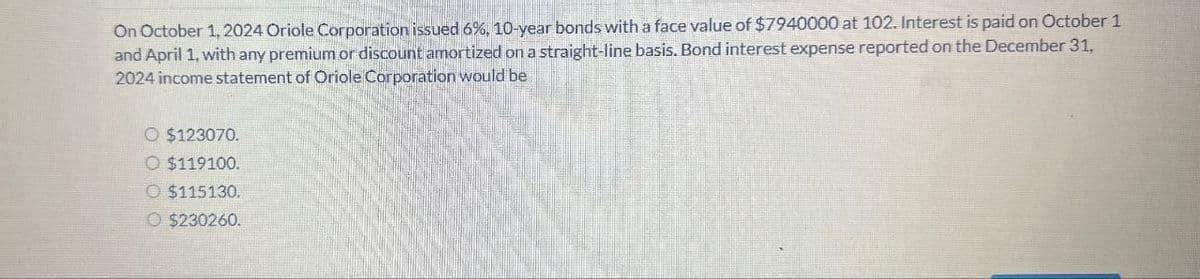 On October 1, 2024 Oriole Corporation issued 6%, 10-year bonds with a face value of $7940000 at 102. Interest is paid on October 1
and April 1, with any premium or discount amortized on a straight-line basis. Bond interest expense reported on the December 31,
2024 income statement of Oriole Corporation would be
O $123070.
O $119100.
O $115130.
O $230260.