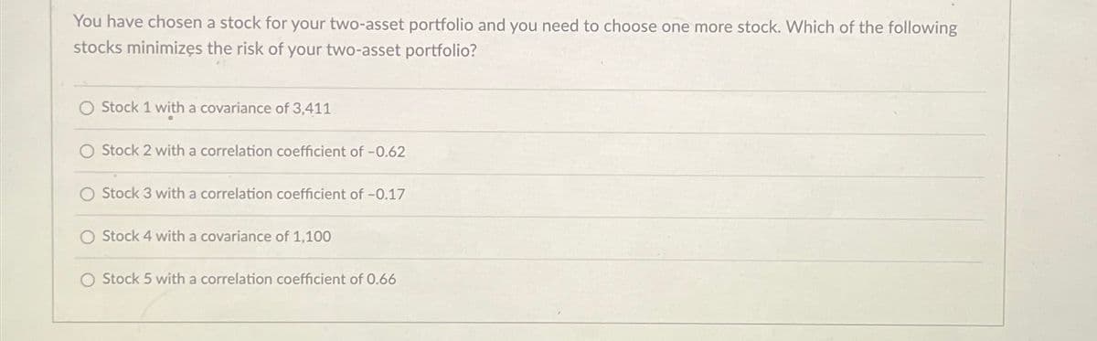 You have chosen a stock for your two-asset portfolio and you need to choose one more stock. Which of the following
stocks minimizes the risk of your two-asset portfolio?
Stock 1 with a covariance of 3,411
Stock 2 with a correlation coefficient of -0.62
O Stock 3 with a correlation coefficient of -0.17
Stock 4 with a covariance of 1,100
O Stock 5 with a correlation coefficient of 0.66