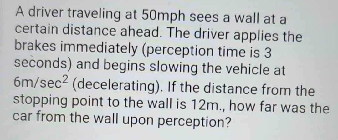 A driver traveling at 50mph sees a wall at a
certain distance ahead. The driver applies the
brakes immediately (perception time is 3
seconds) and begins slowing the vehicle at
6m/sec2 (decelerating). If the distance from the
stopping point to the wall is 12m., how far was the
car from the wall upon perception?
