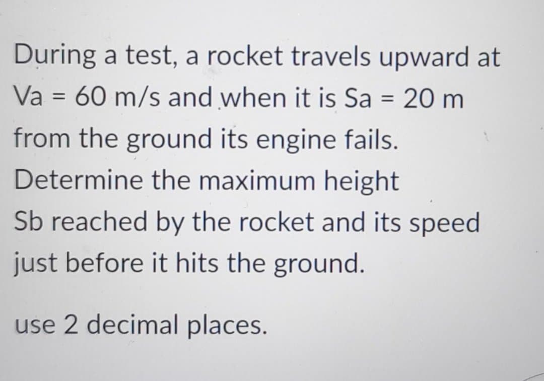 During a test, a rocket travels upward at
Va = 60 m/s and when it is Sa = 20 m
from the ground its engine fails.
Determine the maximum height
Sb reached by the rocket and its speed
just before it hits the ground.
use 2 decimal places.
