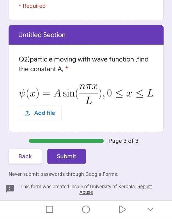 * Required
Untitled Section
Q2)particle moving with wave function ,find
the constant A, *
(x) = A sin(-
-),0 <x <L
L
1 Add file
Page 3 of 3
Back
Submit
Never submit passwords through Google Forms.
This form was created inside of University of Kerbala. Report
Abuse

