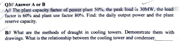 Q3// Answer A or B
All The plant capacity factor of power plant 50%, the peak load is 30MW, the load
factor is 60% and plant use factor 80%. Find: the daily output power and the plant
reserve capacity.
B// What are the methods of draught in cooling towers. Demonstrate them with
drawings. What is the relationship between the cooling tower and condenser.
