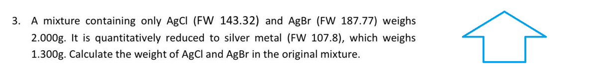 3.
A mixture containing only AgCl (FW 143.32) and AgBr (FW 187.77) weighs
2.000g. It is quantitatively reduced to silver metal (FW 107.8), which weighs
1.300g. Calculate the weight of AgCl and AgBr in the original mixture.