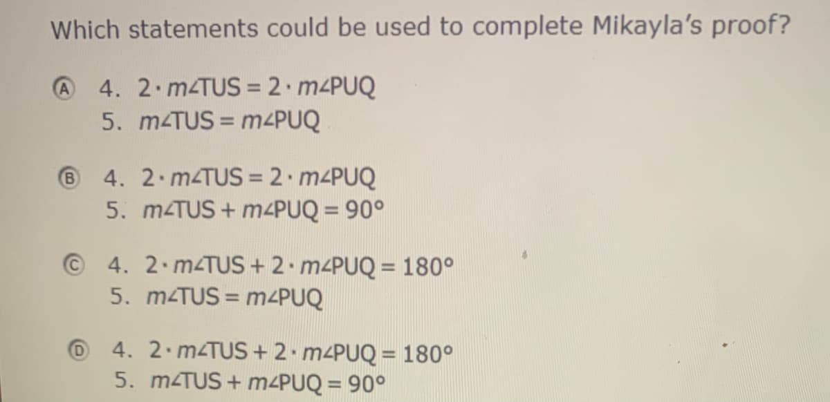 Which statements could be used to complete Mikayla's proof?
A 4. 2. M4TUS = 2· m<PUQ
5. MTUS = M4PUQ
%3D
4. 2 m TUS = 2• M4PUQ
5. MTUS + M4PUQ = 90°
B
%3D
©4. 2.M4TUS + 2 M4PUQ = 180°
5. MTUS = m<PUQ
4. 2.m TUS + 2 M4PUQ = 180°
5. m TUS + m4PUQ = 90°

