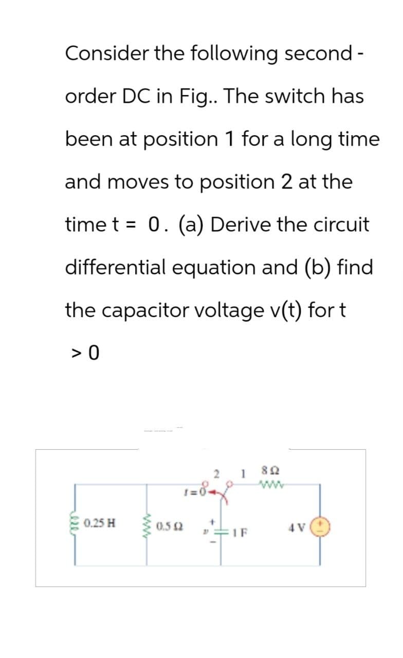 Consider the following second-
order DC in Fig.. The switch has
been at position 1 for a long time
and moves to position 2 at the
time t = 0. (a) Derive the circuit
differential equation and (b) find
the capacitor voltage v(t) for t
> 0
ese
0.25 H
www
2
802
ww
1=0-
0.512
1F
4V