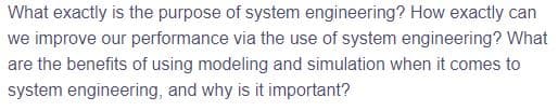 What exactly is the purpose of system engineering? How exactly can
we improve our performance via the use of system engineering? What
are the benefits of using modeling and simulation when it comes to
system engineering, and why is it important?
