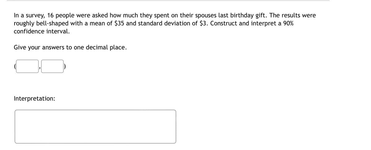 In a survey, 16 people were asked how much they spent on their spouses last birthday gift. The results were
roughly bell-shaped with a mean of $35 and standard deviation of $3. Construct and interpret a 90%
confidence interval.
Give your answers to one decimal place.
Interpretation: